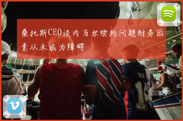 桑托斯CEO谈内马尔续约问题财务因素从未成为障碍