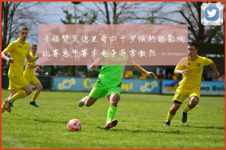 卡福赞莫德里奇四十岁依然能影响比赛意甲赛季竞争异常激烈