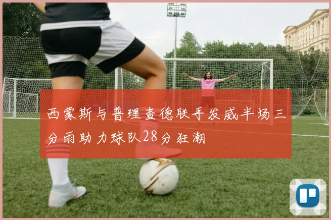 西蒙斯与普理查德联手发威半场三分雨助力球队28分狂潮