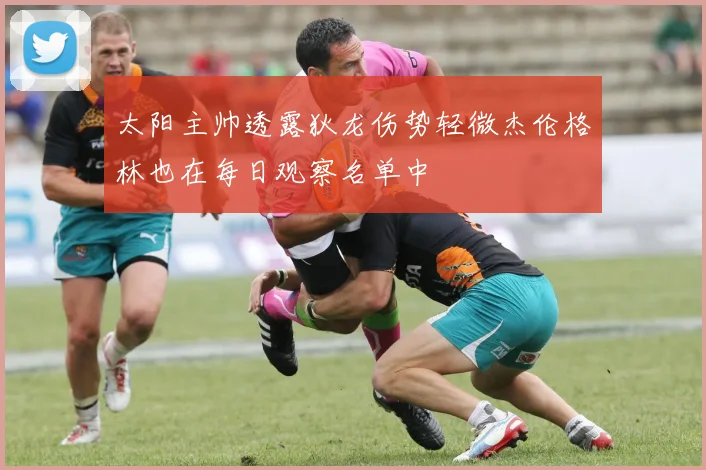 太阳主帅透露狄龙伤势轻微杰伦格林也在每日观察名单中