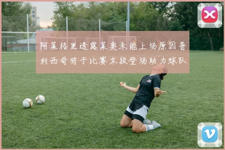 阿莱格里透露莱奥未能上场原因普利西奇将于比赛末段登场助力球队
