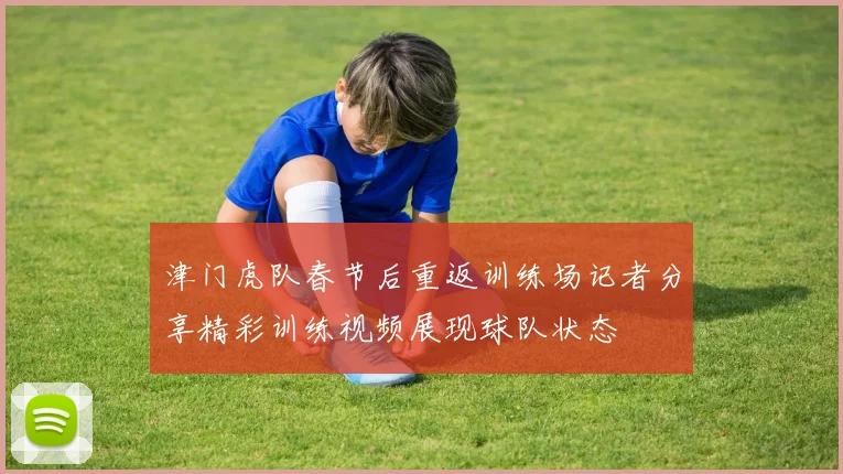津门虎队春节后重返训练场记者分享精彩训练视频展现球队状态