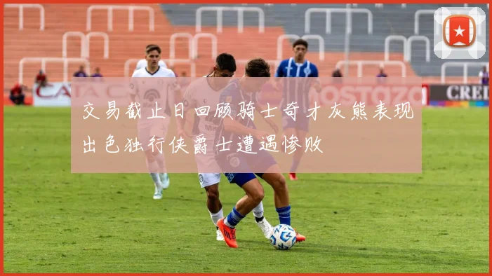 交易截止日回顾骑士奇才灰熊表现出色独行侠爵士遭遇惨败