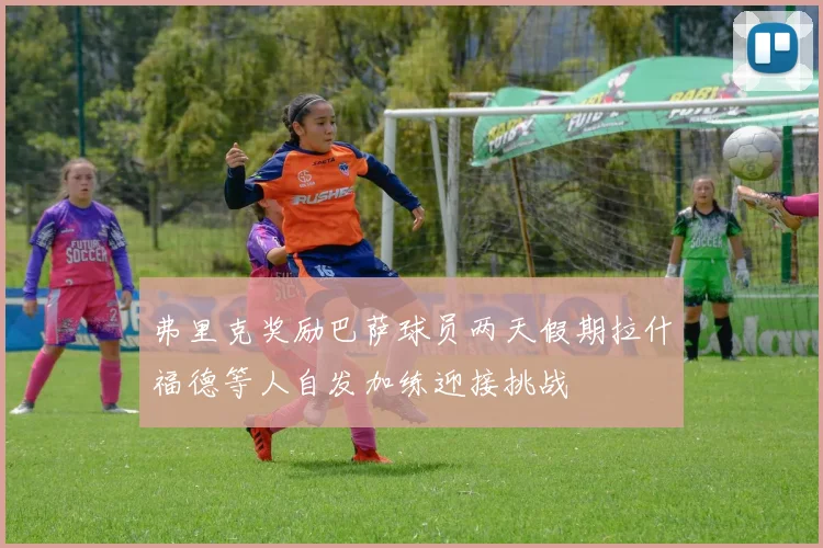 弗里克奖励巴萨球员两天假期拉什福德等人自发加练迎接挑战