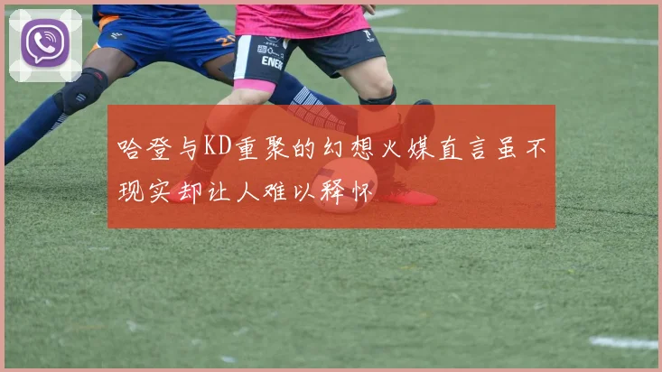 哈登与KD重聚的幻想火媒直言虽不现实却让人难以释怀