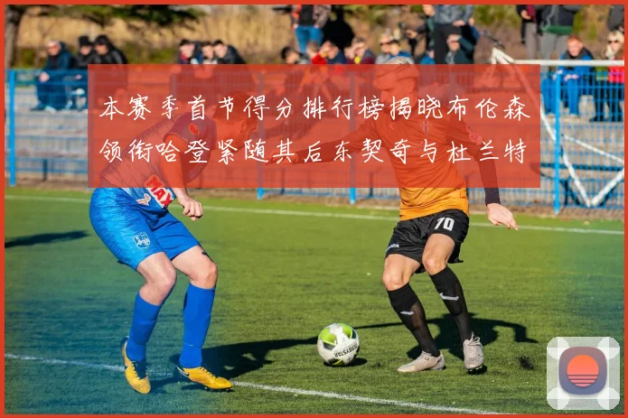 本赛季首节得分排行榜揭晓布伦森领衔哈登紧随其后东契奇与杜兰特表现不俗