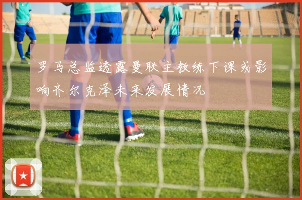 罗马总监透露曼联主教练下课或影响齐尔克泽未来发展情况