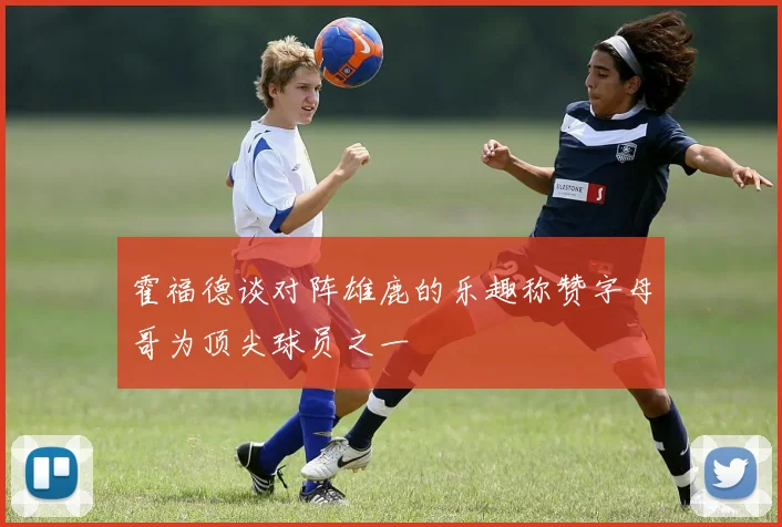 霍福德谈对阵雄鹿的乐趣称赞字母哥为顶尖球员之一