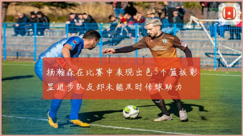 杨瀚森在比赛中表现出色5个篮板彰显进步队友却未能及时传球助力