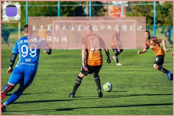 米兰夏季关注金玟哉今冬有意引进他加强防线