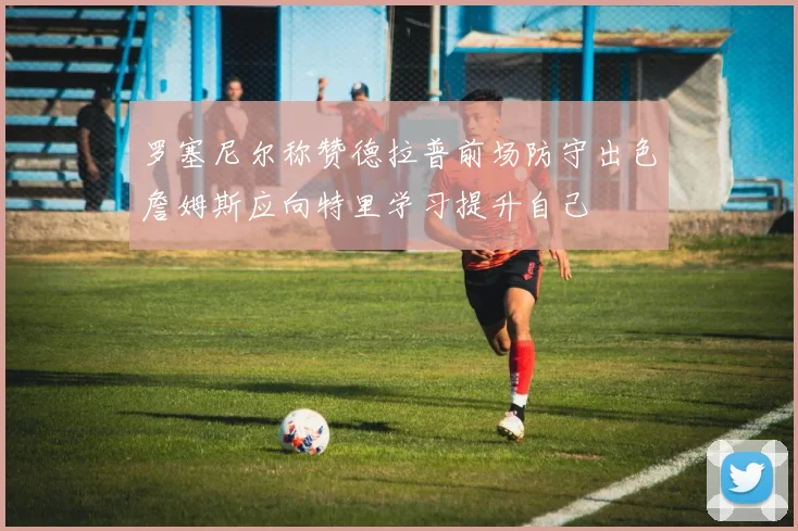 罗塞尼尔称赞德拉普前场防守出色詹姆斯应向特里学习提升自己
