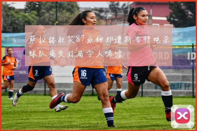 萨拉赫狂笑87分钟却遭斯洛特绝杀球队痛失好局令人唏嘘