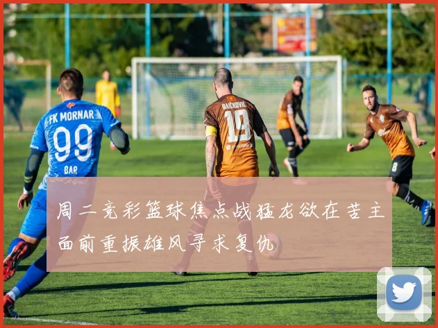 周二竞彩篮球焦点战猛龙欲在苦主面前重振雄风寻求复仇