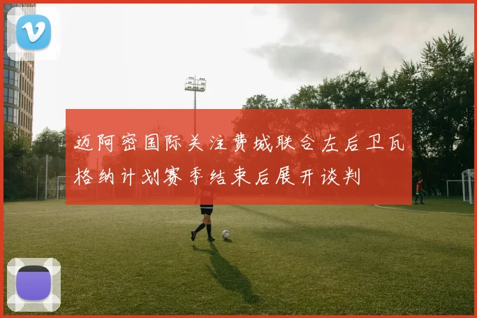 迈阿密国际关注费城联合左后卫瓦格纳计划赛季结束后展开谈判