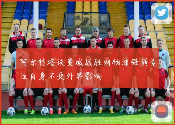 阿尔特塔谈曼城战胜利物浦强调专注自身不受外界影响