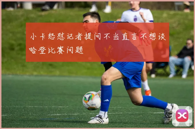 小卡怒怼记者提问不当直言不想谈哈登比赛问题