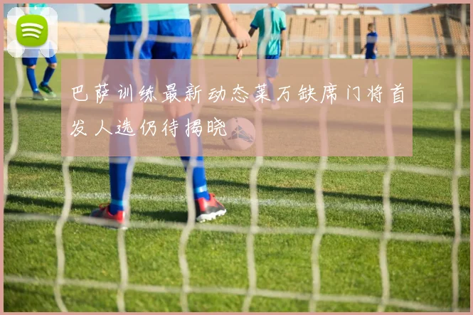 巴萨训练最新动态莱万缺席门将首发人选仍待揭晓