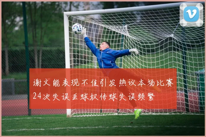 谢文能表现不佳引发热议本场比赛24次失误丢球权传球失误频繁