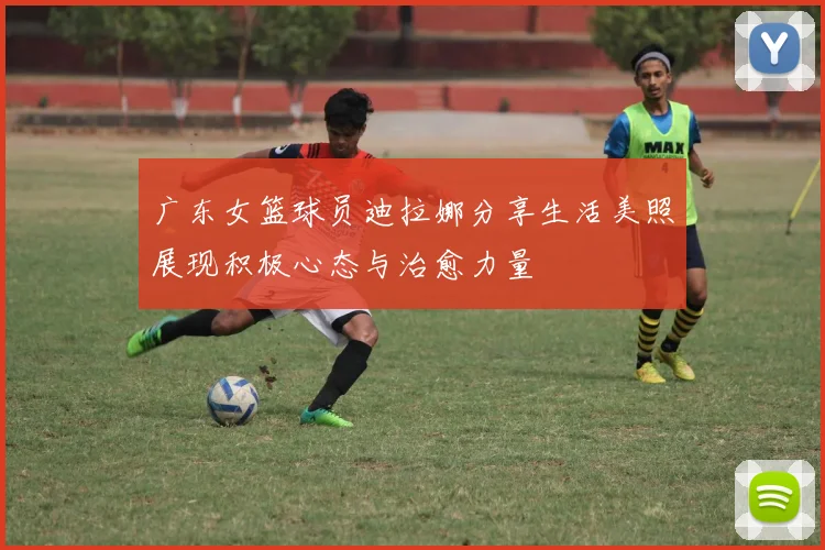 广东女篮球员迪拉娜分享生活美照展现积极心态与治愈力量