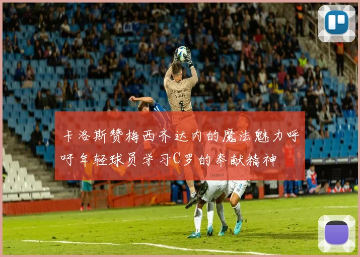 卡洛斯赞梅西齐达内的魔法魅力呼吁年轻球员学习C罗的奉献精神