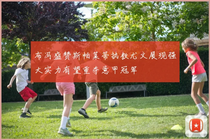 布冯盛赞斯帕莱蒂执教尤文展现强大实力有望重夺意甲冠军