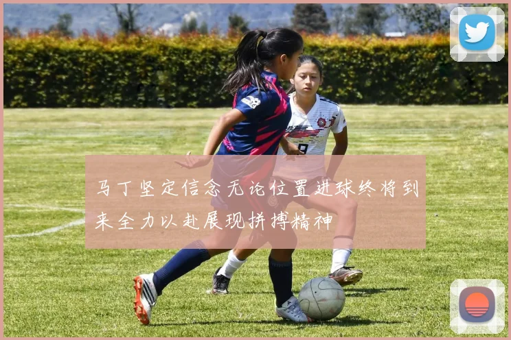 马丁坚定信念无论位置进球终将到来全力以赴展现拼搏精神
