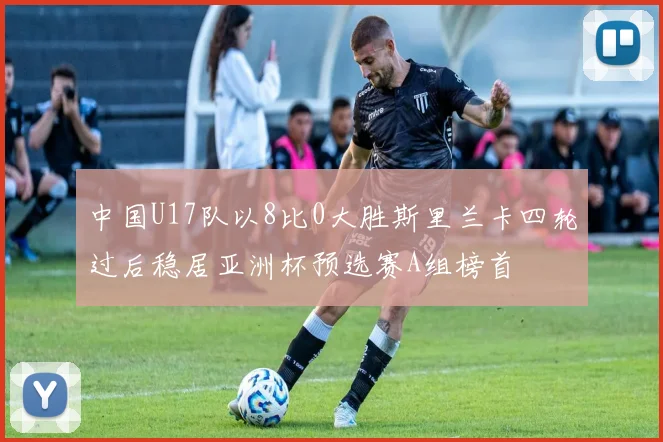 中国U17队以8比0大胜斯里兰卡四轮过后稳居亚洲杯预选赛A组榜首