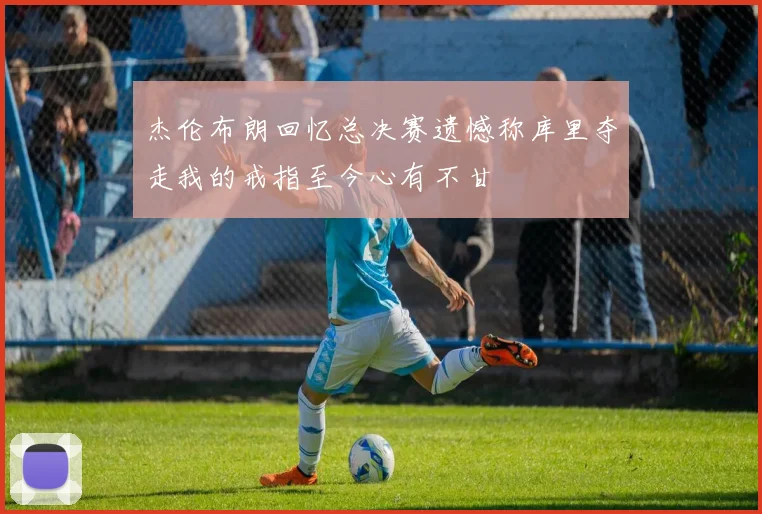杰伦布朗回忆总决赛遗憾称库里夺走我的戒指至今心有不甘