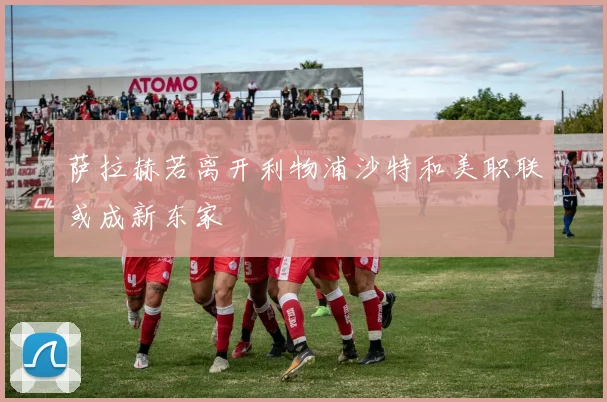 萨拉赫若离开利物浦沙特和美职联或成新东家