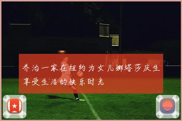 乔治一家在纽约为女儿娜塔莎庆生享受生活的快乐时光