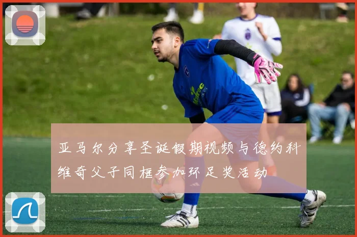 亚马尔分享圣诞假期视频与德约科维奇父子同框参加环足奖活动