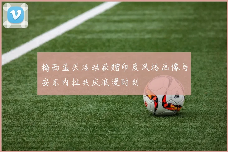 梅西孟买活动获赠印度风格画像与安东内拉共庆浪漫时刻