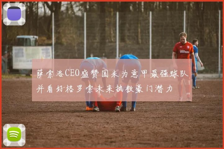 萨索洛CEO盛赞国米为意甲最强球队并看好格罗索未来执教豪门潜力