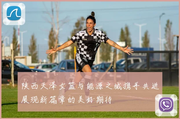 陕西天泽女篮与能源之城携手共进展现新篇章的美好期待