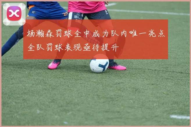 杨瀚森罚球全中成为队内唯一亮点全队罚球表现亟待提升