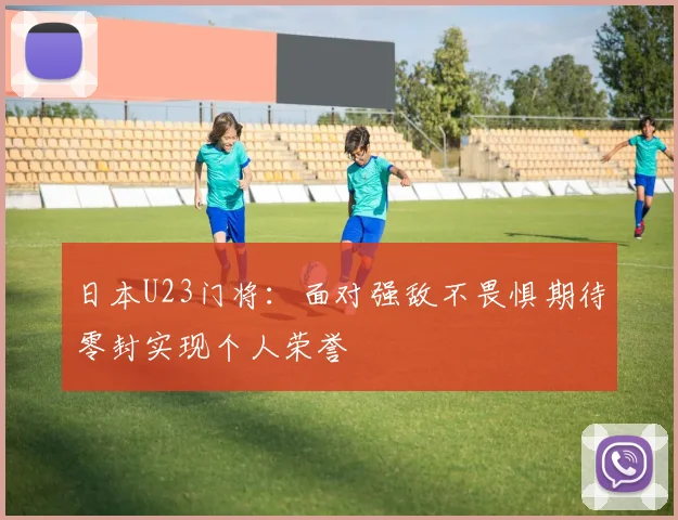 日本U23门将：面对强敌不畏惧期待零封实现个人荣誉