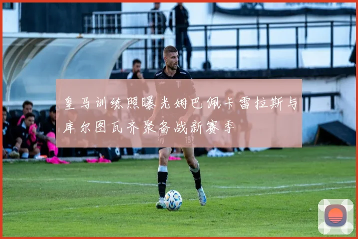 皇马训练照曝光姆巴佩卡雷拉斯与库尔图瓦齐聚备战新赛季