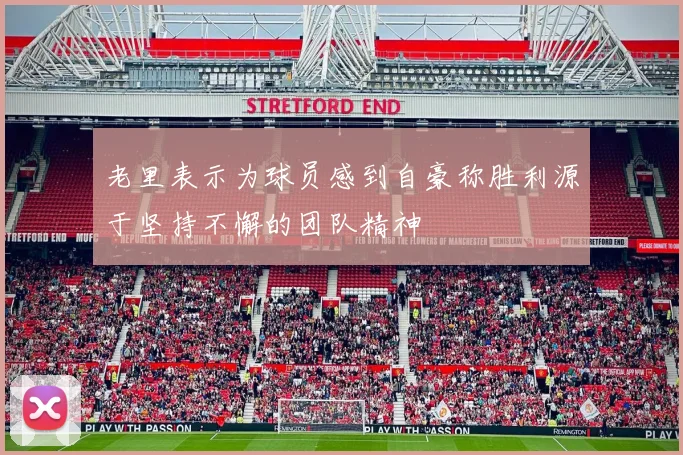 老里表示为球员感到自豪称胜利源于坚持不懈的团队精神
