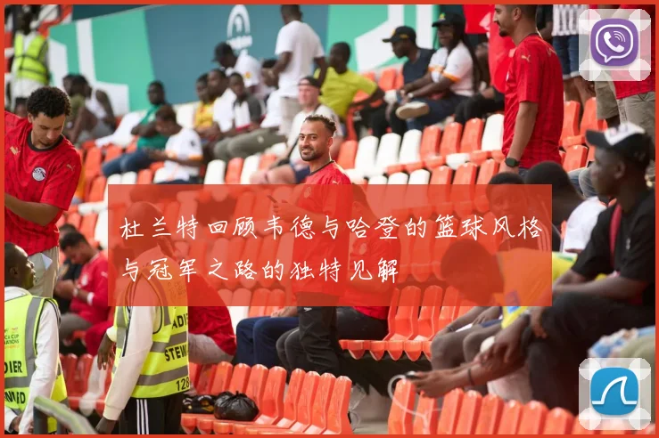 杜兰特回顾韦德与哈登的篮球风格与冠军之路的独特见解
