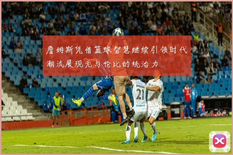 詹姆斯凭借篮球智慧继续引领时代潮流展现无与伦比的统治力