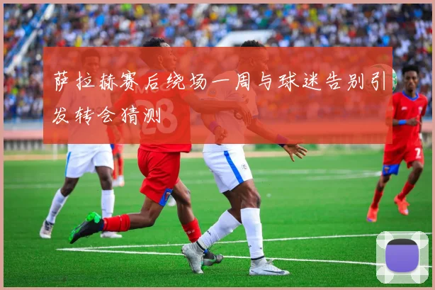 萨拉赫赛后绕场一周与球迷告别引发转会猜测