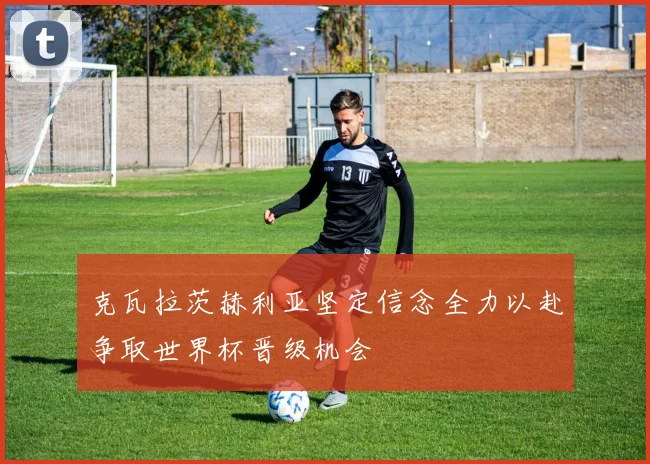 克瓦拉茨赫利亚坚定信念全力以赴争取世界杯晋级机会