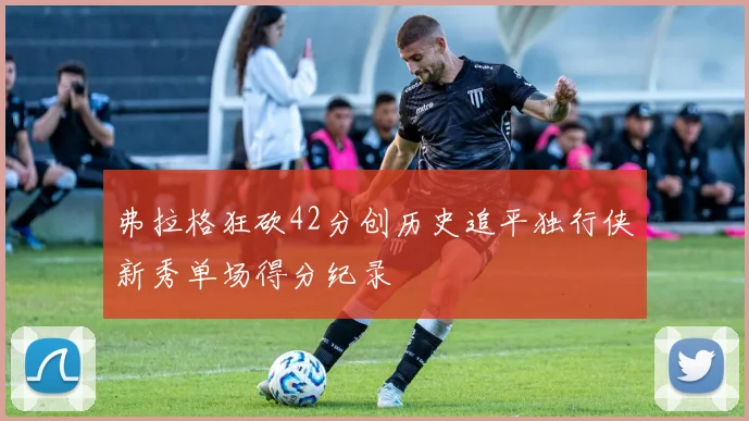 弗拉格狂砍42分创历史追平独行侠新秀单场得分纪录