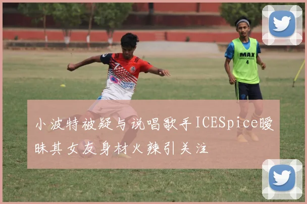 小波特被疑与说唱歌手ICESpice暧昧其女友身材火辣引关注