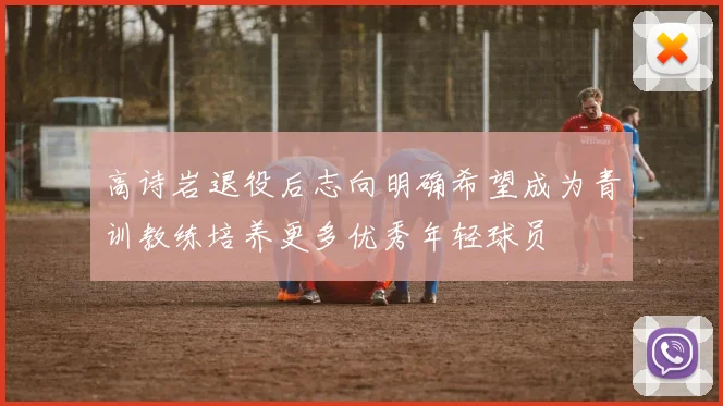 高诗岩退役后志向明确希望成为青训教练培养更多优秀年轻球员
