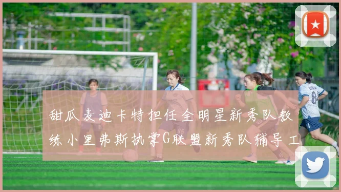 甜瓜麦迪卡特担任全明星新秀队教练小里弗斯执掌G联盟新秀队辅导工作