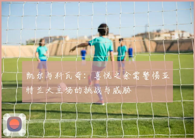 凯尔与科瓦奇：喜悦之余需警惕亚特兰大主场的挑战与威胁