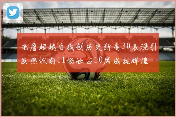 老詹超越自我创历史新高30表现引发热议前11场独占10席成就辉煌