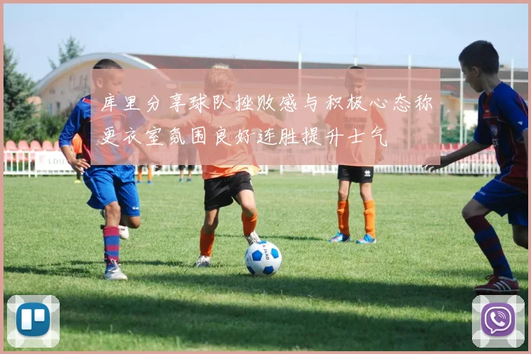 库里分享球队挫败感与积极心态称更衣室氛围良好连胜提升士气